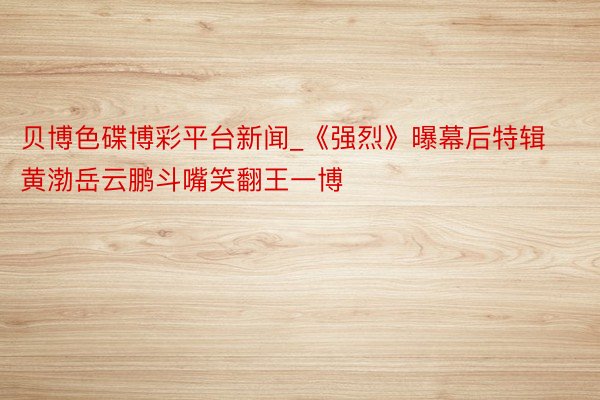 贝博色碟博彩平台新闻_《强烈》曝幕后特辑 黄渤岳云鹏斗嘴笑翻王一博