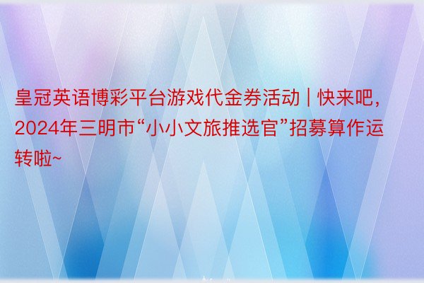 皇冠英语博彩平台游戏代金券活动 | 快来吧，2024年三明市“小小文旅推选官”招募算作运转啦~