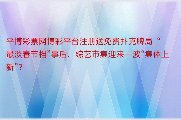 平博彩票网博彩平台注册送免费扑克牌局_“最淡春节档”事后，综艺市集迎来一波“集体上新”？