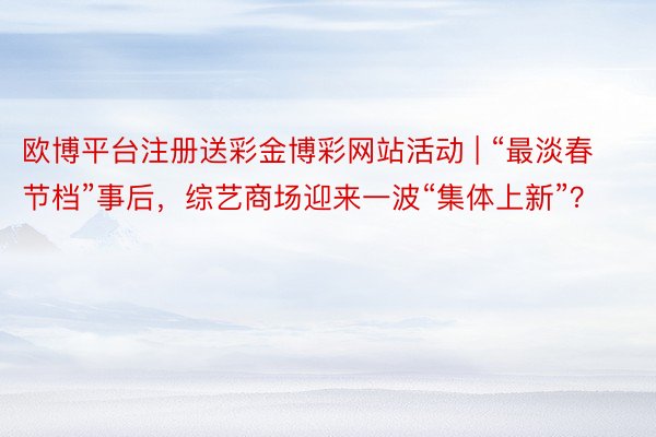 欧博平台注册送彩金博彩网站活动 | “最淡春节档”事后，综艺商场迎来一波“集体上新”？