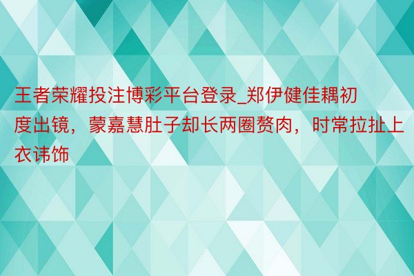 王者荣耀投注博彩平台登录_郑伊健佳耦初度出镜，蒙嘉慧肚子却长两圈赘肉，时常拉扯上衣讳饰