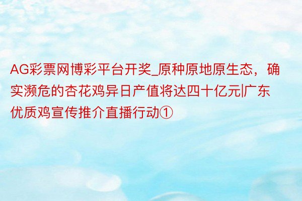 AG彩票网博彩平台开奖_原种原地原生态，确实濒危的杏花鸡异日产值将达四十亿元|广东优质鸡宣传推介直播行动①