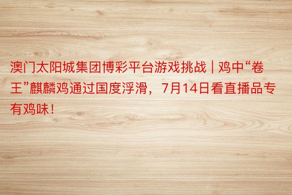 澳门太阳城集团博彩平台游戏挑战 | 鸡中“卷王”麒麟鸡通过国度浮滑，7月14日看直播品专有鸡味！