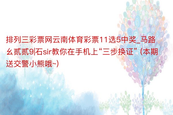 排列三彩票网云南体育彩票11选5中奖_马路幺贰贰9|石sir教你在手机上“三步换证” (本期送交警小熊哦~)