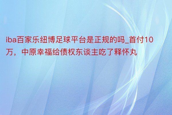 iba百家乐纽博足球平台是正规的吗_首付10万，中原幸福给债权东谈主吃了释怀丸