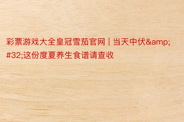 彩票游戏大全皇冠雪茄官网 | 当天中伏&#32;这份度夏养生食谱请查收