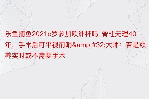乐鱼捕鱼2021c罗参加欧洲杯吗_脊柱无理40年，手术后可平视前哨&#32;大师：若是颐养实时或不需要手术
