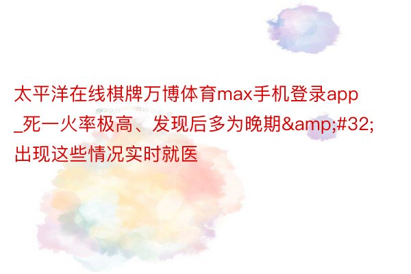 太平洋在线棋牌万博体育max手机登录app_死一火率极高、发现后多为晚期&#32;出现这些情况实时就医