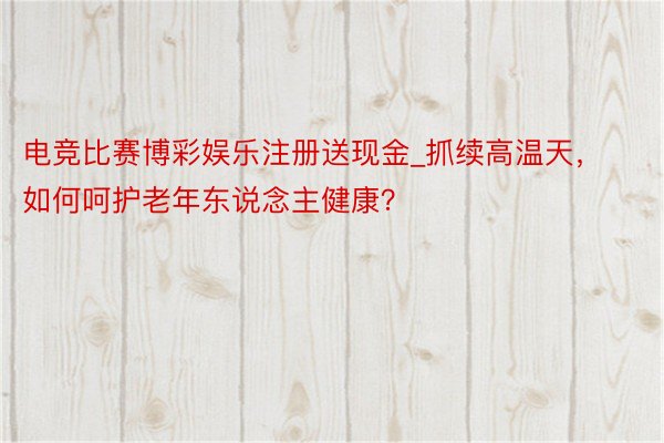 电竞比赛博彩娱乐注册送现金_抓续高温天，如何呵护老年东说念主健康？