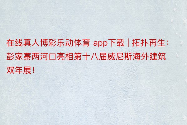 在线真人博彩乐动体育 app下载 | 拓扑再生：彭家寨两河口亮相第十八届威尼斯海外建筑双年展！