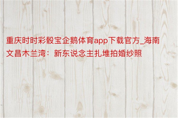 重庆时时彩骰宝企鹅体育app下载官方_海南文昌木兰湾:新东说念主扎堆拍婚纱照