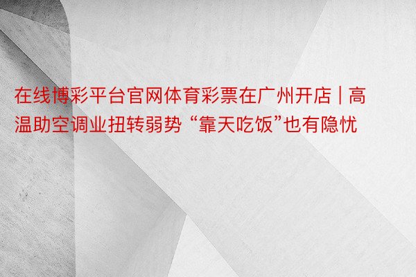 在线博彩平台官网体育彩票在广州开店 | 高温助空调业扭转弱势 “靠天吃饭”也有隐忧