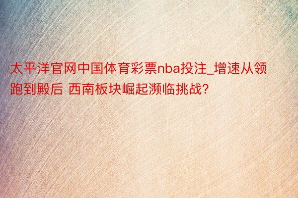 太平洋官网中国体育彩票nba投注_增速从领跑到殿后 西南板块崛起濒临挑战？