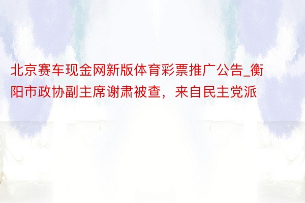 北京赛车现金网新版体育彩票推广公告_衡阳市政协副主席谢肃被查，来自民主党派