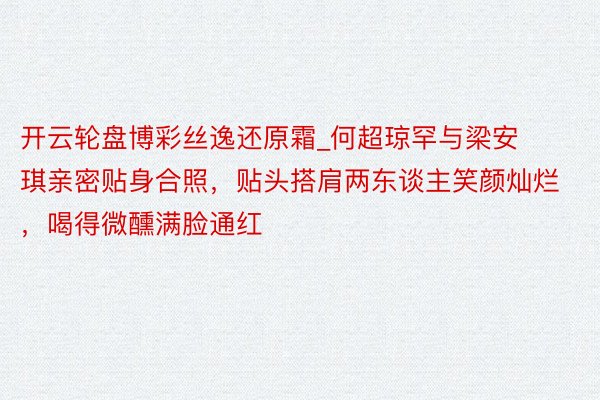开云轮盘博彩丝逸还原霜_何超琼罕与梁安琪亲密贴身合照，贴头搭肩两东谈主笑颜灿烂，喝得微醺满脸通红