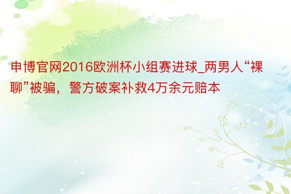 申博官网2016欧洲杯小组赛进球_两男人“裸聊”被骗，警方破案补救4万余元赔本