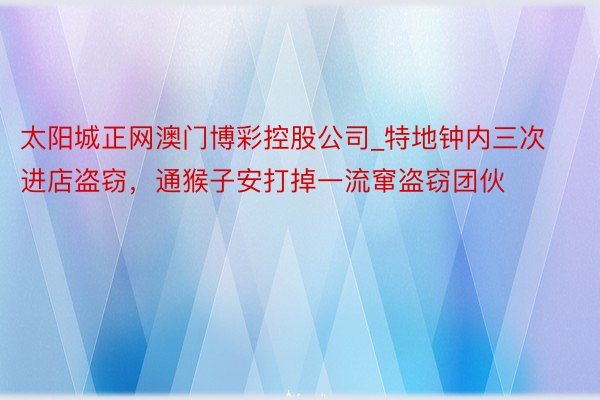 太阳城正网澳门博彩控股公司_特地钟内三次进店盗窃，通猴子安打掉一流窜盗窃团伙