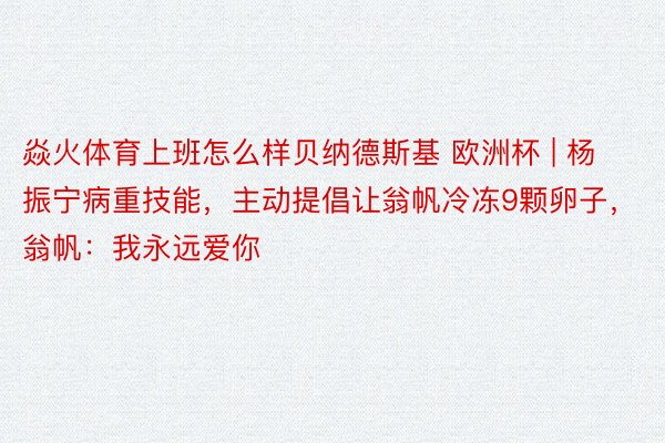焱火体育上班怎么样贝纳德斯基 欧洲杯 | 杨振宁病重技能，主动提倡让翁帆冷冻9颗卵子，翁帆：我永远爱你