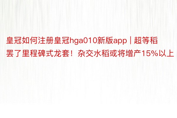 皇冠如何注册皇冠hga010新版app | 超等稻罢了里程碑式龙套！杂交水稻或将增产15%以上