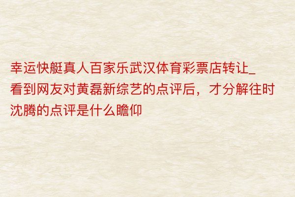 幸运快艇真人百家乐武汉体育彩票店转让_看到网友对黄磊新综艺的点评后，才分解往时沈腾的点评是什么瞻仰