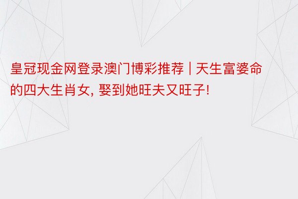 皇冠现金网登录澳门博彩推荐 | 天生富婆命的四大生肖女, 娶到她旺夫又旺子!
