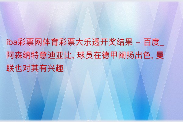 iba彩票网体育彩票大乐透开奖结果 - 百度_阿森纳特意迪亚比, 球员在德甲阐扬出色, 曼联也对其有兴趣