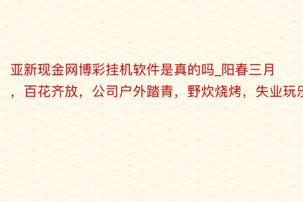 亚新现金网博彩挂机软件是真的吗_阳春三月，百花齐放，公司户外踏青，野炊烧烤，失业玩乐