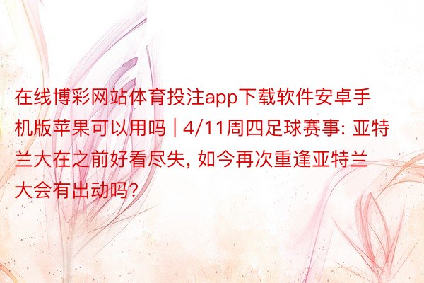 在线博彩网站体育投注app下载软件安卓手机版苹果可以用吗 | 4/11周四足球赛事: 亚特兰大在之前好看尽失, 如今再次重逢亚特兰大会有出动吗?
