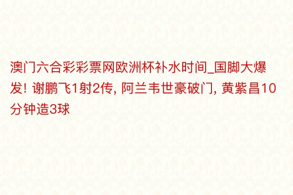 澳门六合彩彩票网欧洲杯补水时间_国脚大爆发! 谢鹏飞1射2传, 阿兰韦世豪破门, 黄紫昌10分钟造3球