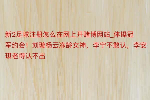 新2足球注册怎么在网上开赌博网站_体操冠军约会！刘璇杨云冻龄女神，李宁不敢认，李安琪老得认不出
