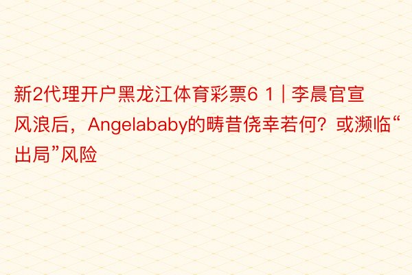 新2代理开户黑龙江体育彩票6 1 | 李晨官宣风浪后，Angelababy的畴昔侥幸若何？或濒临“出局”风险