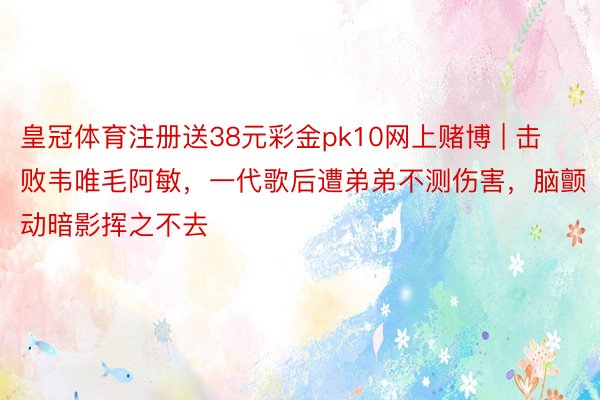 皇冠体育注册送38元彩金pk10网上赌博 | 击败韦唯毛阿敏，一代歌后遭弟弟不测伤害，脑颤动暗影挥之不去