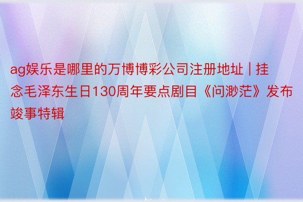 ag娱乐是哪里的万博博彩公司注册地址 | 挂念毛泽东生日130周年要点剧目《问渺茫》发布竣事特辑