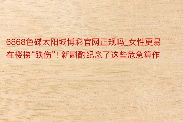 6868色碟太阳城博彩官网正规吗_女性更易在楼梯“跌伤”! 新斟酌纪念了这些危急算作