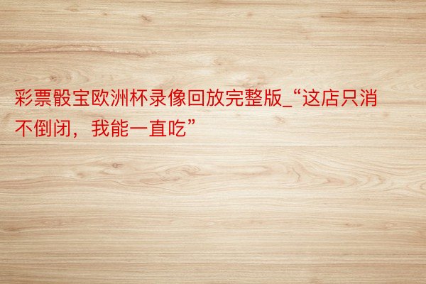 彩票骰宝欧洲杯录像回放完整版_“这店只消不倒闭，我能一直吃”