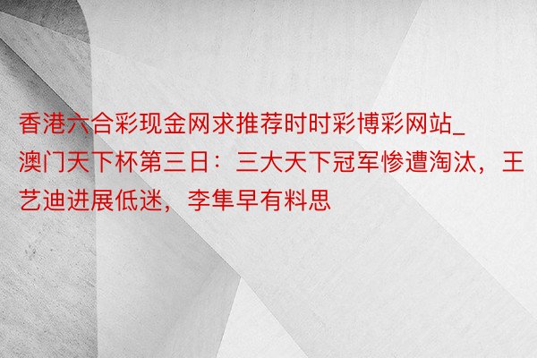 香港六合彩现金网求推荐时时彩博彩网站_澳门天下杯第三日：三大天下冠军惨遭淘汰，王艺迪进展低迷，李隼早有料思