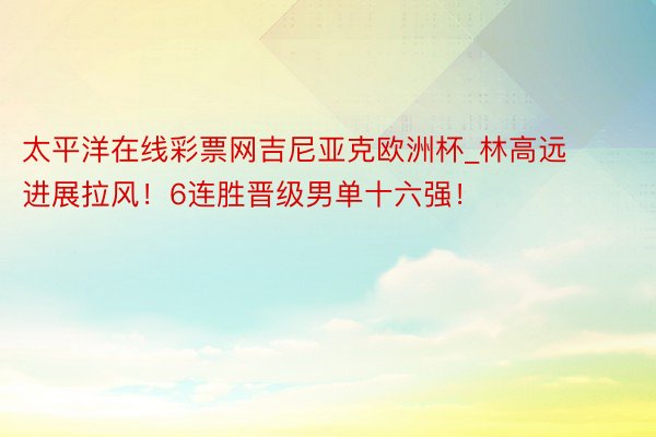 太平洋在线彩票网吉尼亚克欧洲杯_林高远进展拉风！6连胜晋级男单十六强！