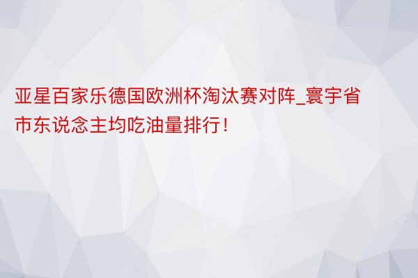亚星百家乐德国欧洲杯淘汰赛对阵_寰宇省市东说念主均吃油量排行！