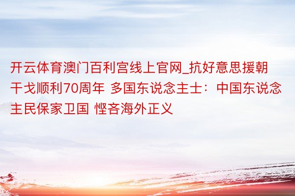 开云体育澳门百利宫线上官网_抗好意思援朝干戈顺利70周年 多国东说念主士：中国东说念主民保家卫国 悭吝海外正义