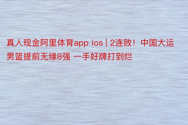 真人现金阿里体育app ios | 2连败！中国大运男篮提前无缘8强 一手好牌打到烂