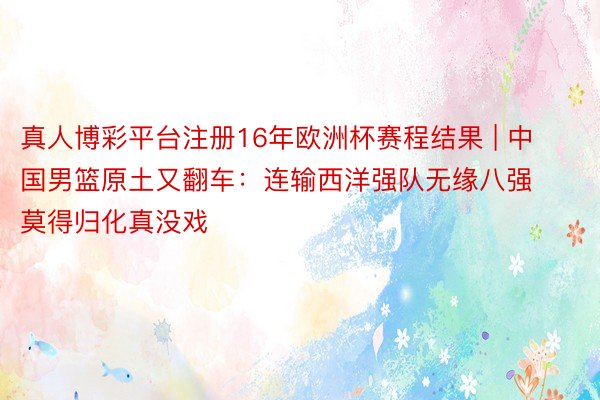 真人博彩平台注册16年欧洲杯赛程结果 | 中国男篮原土又翻车：连输西洋强队无缘八强 莫得归化真没戏