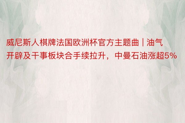 威尼斯人棋牌法国欧洲杯官方主题曲 | 油气开辟及干事板块合手续拉升，中曼石油涨超5%