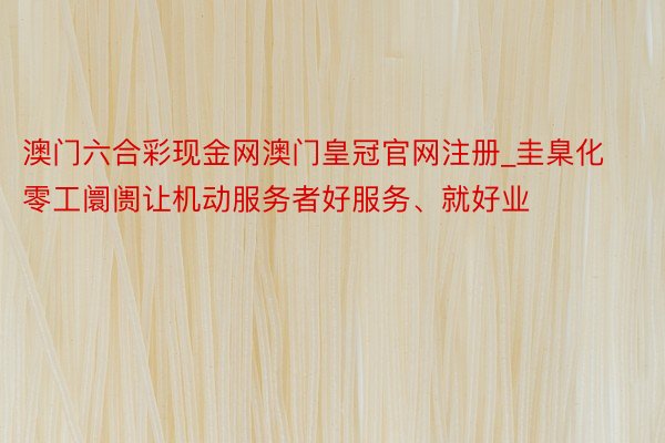 澳门六合彩现金网澳门皇冠官网注册_圭臬化零工阛阓让机动服务者好服务、就好业