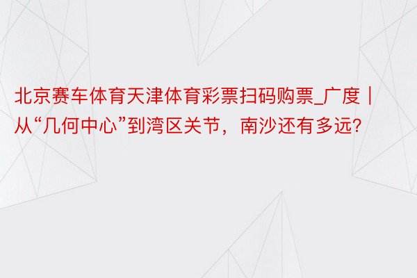 北京赛车体育天津体育彩票扫码购票_广度｜从“几何中心”到湾区关节，南沙还有多远？