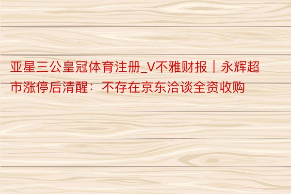 亚星三公皇冠体育注册_V不雅财报｜永辉超市涨停后清醒：不存在京东洽谈全资收购