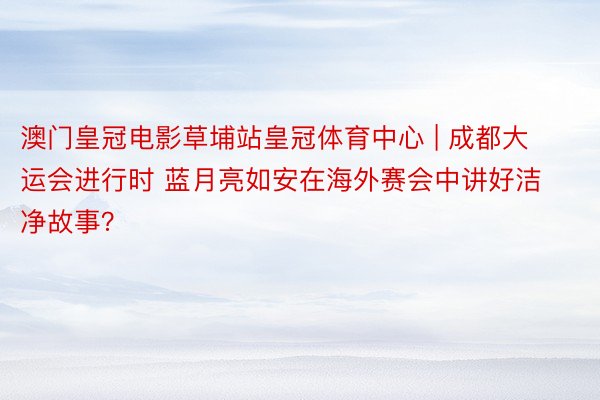 澳门皇冠电影草埔站皇冠体育中心 | 成都大运会进行时 蓝月亮如安在海外赛会中讲好洁净故事？