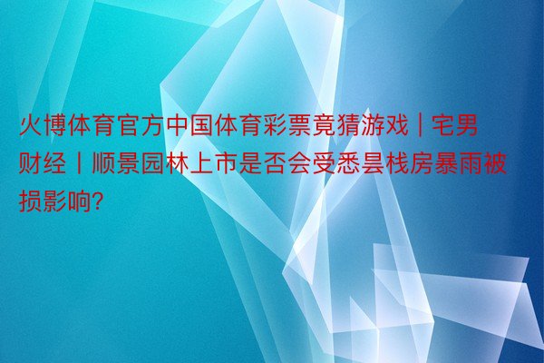 火博体育官方中国体育彩票竟猜游戏 | 宅男财经丨顺景园林上市是否会受悉昙栈房暴雨被损影响？