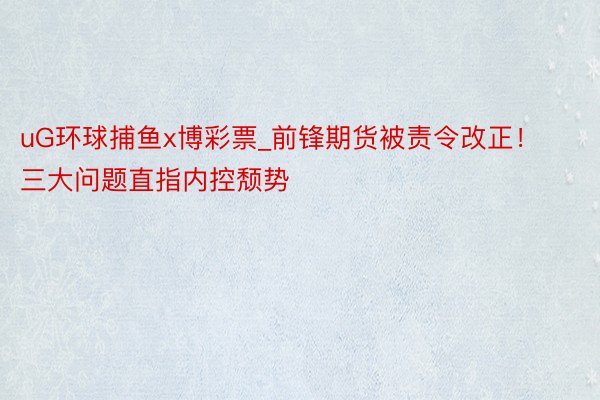 uG环球捕鱼x博彩票_前锋期货被责令改正！三大问题直指内控颓势