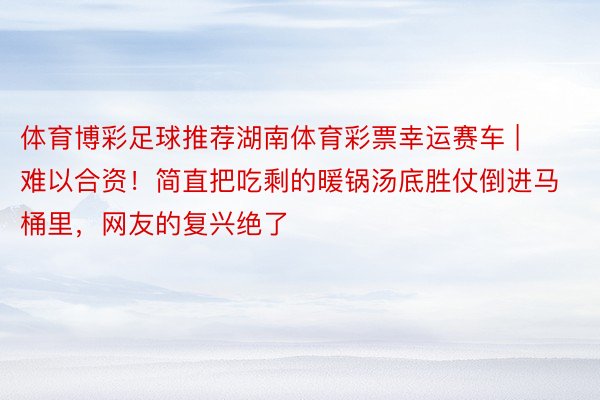 体育博彩足球推荐湖南体育彩票幸运赛车 | 难以合资！简直把吃剩的暖锅汤底胜仗倒进马桶里，网友的复兴绝了