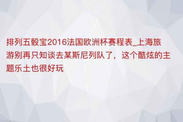 排列五骰宝2016法国欧洲杯赛程表_上海旅游别再只知谈去某斯尼列队了，这个酷炫的主题乐土也很好玩